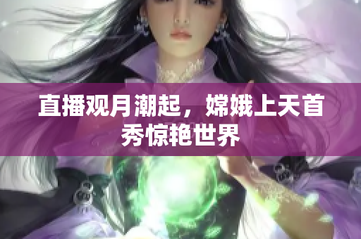 直播观月潮起，嫦娥上天首秀惊艳世界