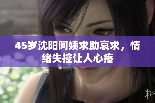 45岁沈阳阿姨求助哀求，情绪失控让人心疼