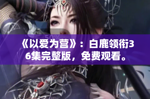 《以爱为营》：白鹿领衔36集完整版，免费观看。