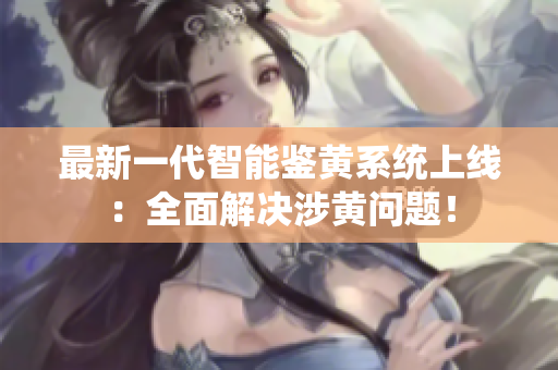 最新一代智能鉴黄系统上线：全面解决涉黄问题！