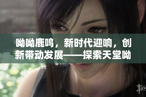 呦呦鹿鸣，新时代迎响，创新带动发展——探索天堂呦呦的秘密