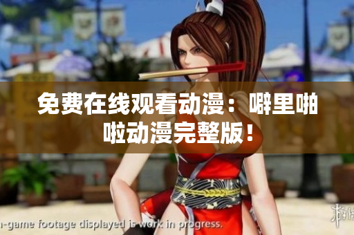 免费在线观看动漫：噼里啪啦动漫完整版！