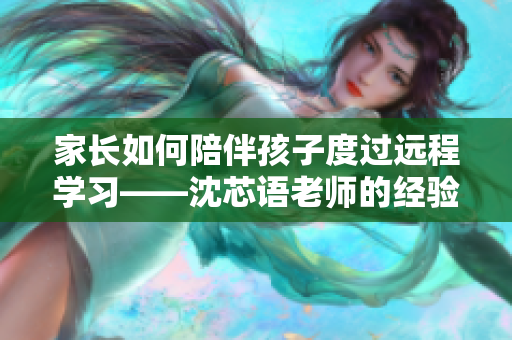 家长如何陪伴孩子度过远程学习——沈芯语老师的经验分享