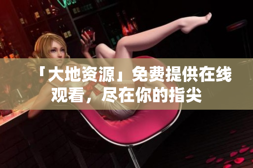 「大地资源」免费提供在线观看，尽在你的指尖