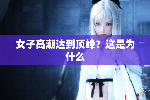 女子高潮达到顶峰？这是为什么