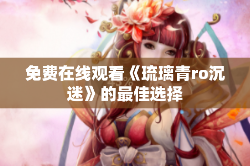 免费在线观看《琉璃青ro沉迷》的最佳选择