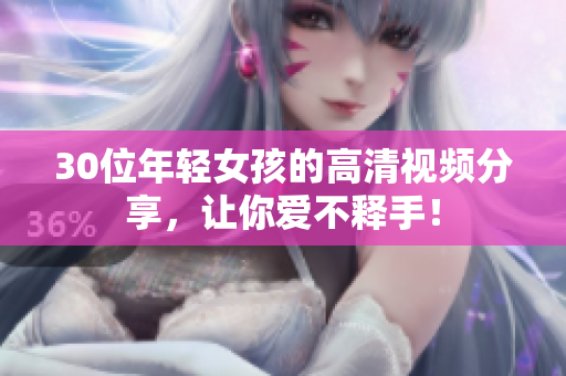 30位年轻女孩的高清视频分享，让你爱不释手！