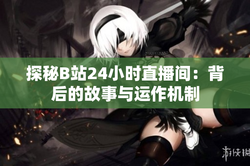 探秘B站24小时直播间：背后的故事与运作机制