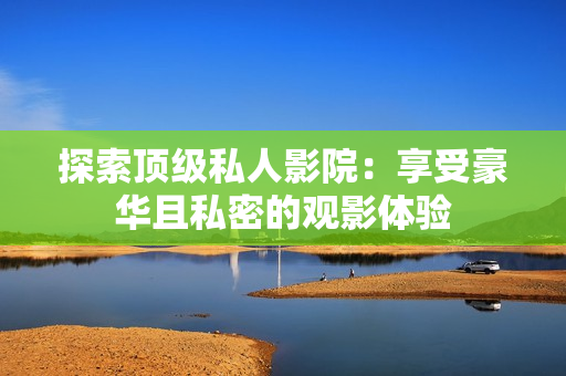 探索顶级私人影院：享受豪华且私密的观影体验