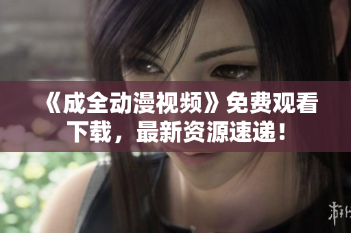 《成全动漫视频》免费观看下载，最新资源速递！