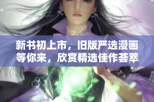 新书初上市，旧版严选漫画等你来，欣赏精选佳作荟萃