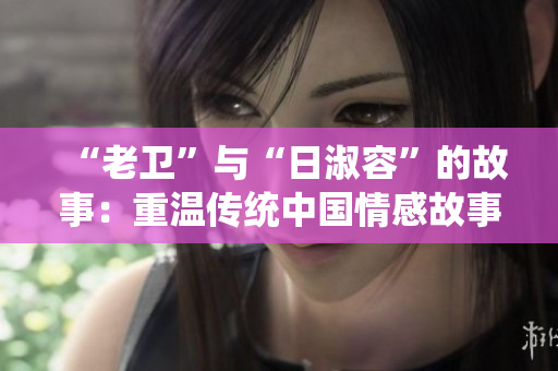 “老卫”与“日淑容”的故事：重温传统中国情感故事