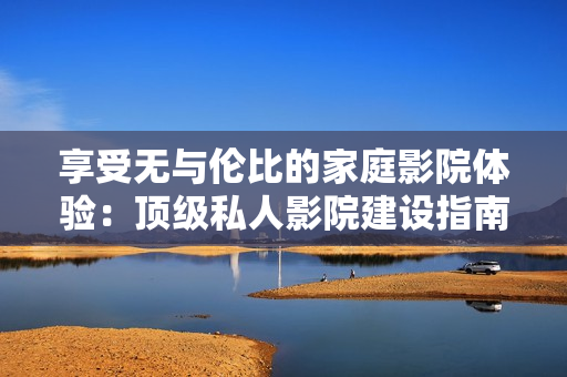 享受无与伦比的家庭影院体验：顶级私人影院建设指南