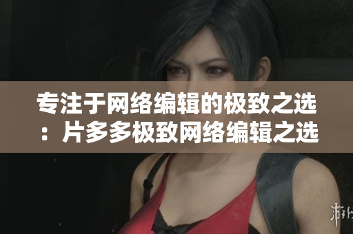 专注于网络编辑的极致之选：片多多极致网络编辑之选：片多多
