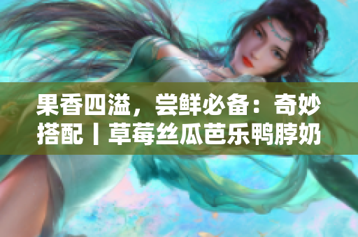 果香四溢，尝鲜必备：奇妙搭配丨草莓丝瓜芭乐鸭脖奶茶