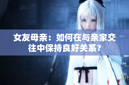 女友母亲：如何在与亲家交往中保持良好关系？