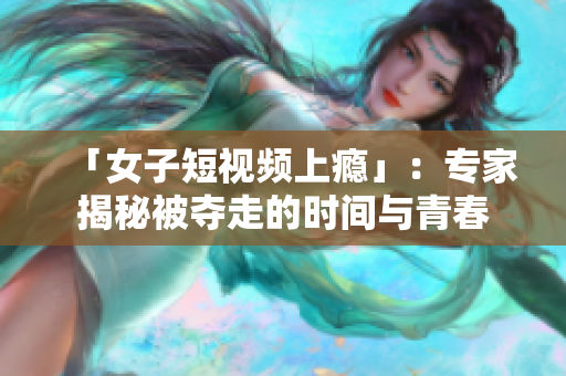 「女子短视频上瘾」：专家揭秘被夺走的时间与青春