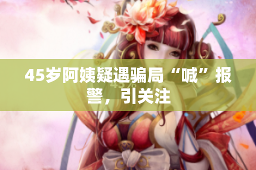 45岁阿姨疑遇骗局“喊”报警，引关注