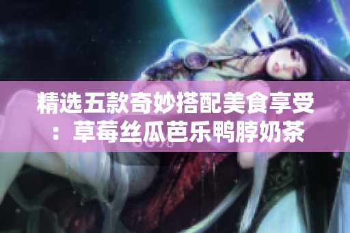 精选五款奇妙搭配美食享受：草莓丝瓜芭乐鸭脖奶茶