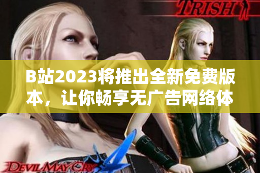 B站2023将推出全新免费版本，让你畅享无广告网络体验！