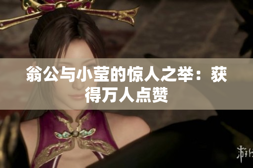 翁公与小莹的惊人之举：获得万人点赞