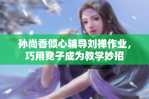 孙尚香倾心辅导刘禅作业，巧用凳子成为教学妙招