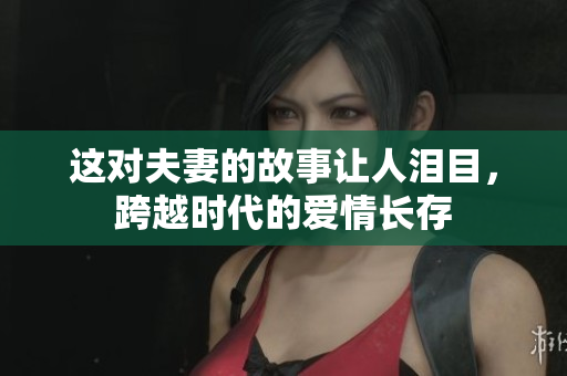 这对夫妻的故事让人泪目，跨越时代的爱情长存