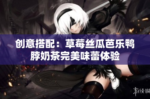 创意搭配：草莓丝瓜芭乐鸭脖奶茶完美味蕾体验