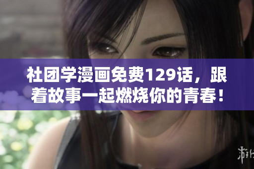 社团学漫画免费129话，跟着故事一起燃烧你的青春！