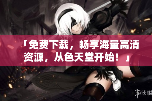 「免费下载，畅享海量高清资源，从色天堂开始！」