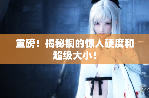 重磅！揭秘铜的惊人硬度和超级大小！