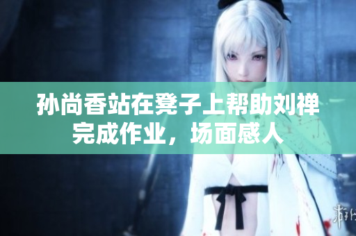 孙尚香站在凳子上帮助刘禅完成作业，场面感人