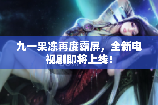 九一果冻再度霸屏，全新电视剧即将上线！