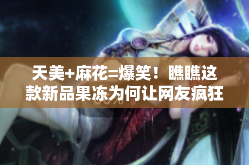 天美+麻花=爆笑！瞧瞧这款新品果冻为何让网友疯狂围观
