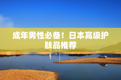 成年男性必备！日本高级护肤品推荐