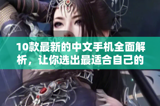 10款最新的中文手机全面解析，让你选出最适合自己的手机！