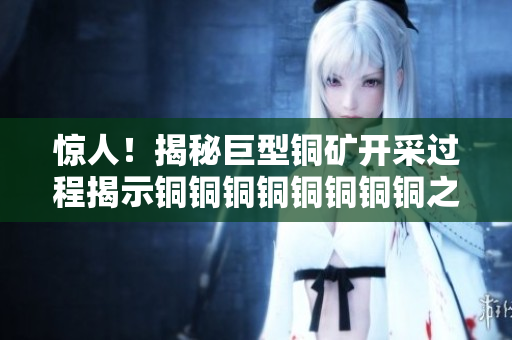 惊人！揭秘巨型铜矿开采过程揭示铜铜铜铜铜铜铜铜之谜