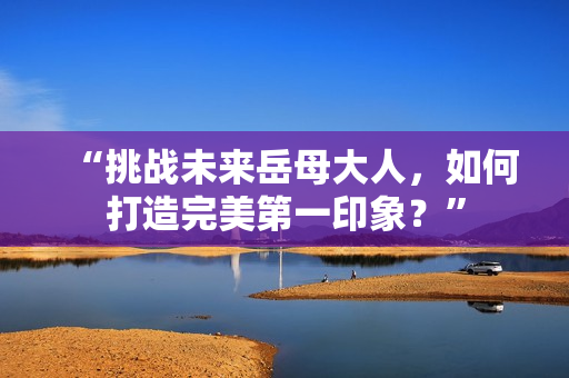 “挑战未来岳母大人，如何打造完美第一印象？”