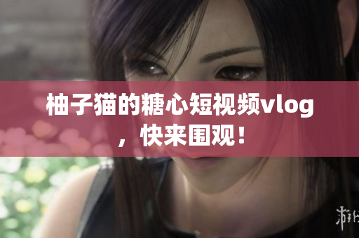 柚子猫的糖心短视频vlog，快来围观！