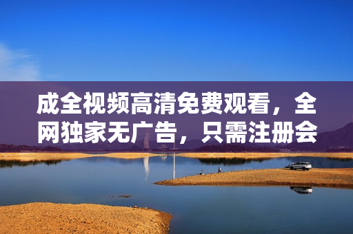 成全视频高清免费观看，全网独家无广告，只需注册会员即可畅享