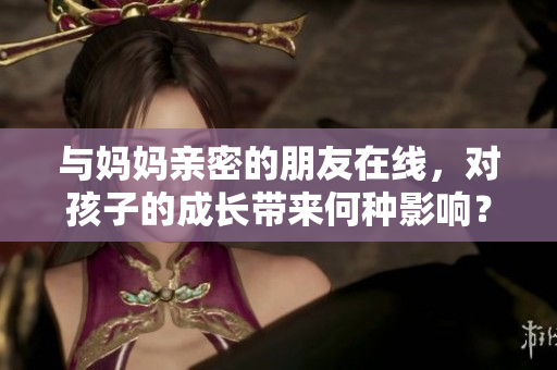 与妈妈亲密的朋友在线，对孩子的成长带来何种影响？