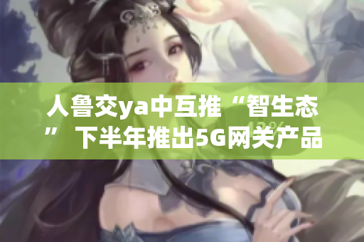 人鲁交ya中互推“智生态” 下半年推出5G网关产品