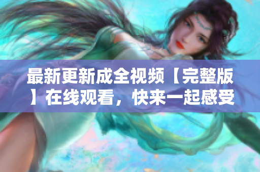 最新更新成全视频【完整版】在线观看，快来一起感受经典爱情之美！