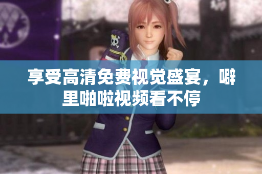 享受高清免费视觉盛宴，噼里啪啦视频看不停