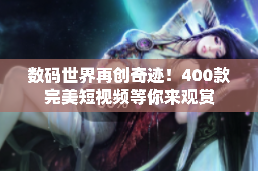 数码世界再创奇迹！400款完美短视频等你来观赏