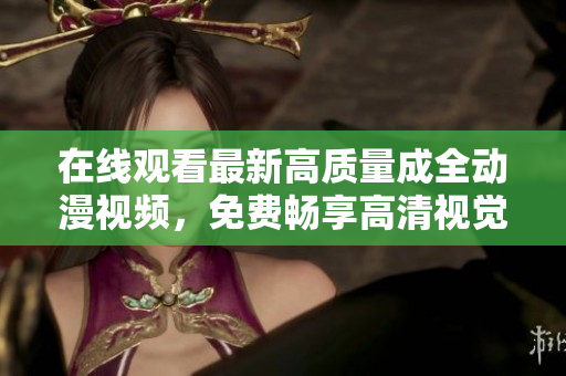 在线观看最新高质量成全动漫视频，免费畅享高清视觉盛宴！