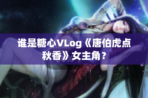 谁是糖心VLog《唐伯虎点秋香》女主角？