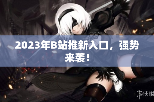 2023年B站推新入口，强势来袭！