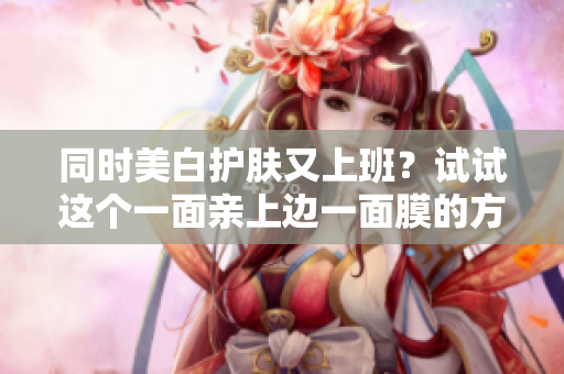 同时美白护肤又上班？试试这个一面亲上边一面膜的方法吧！