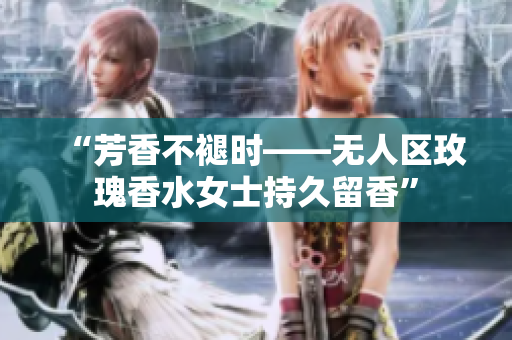 “芳香不褪时——无人区玫瑰香水女士持久留香”